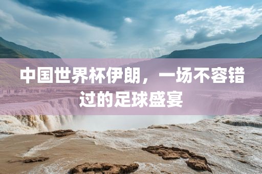 中国世界杯伊朗，一场不容错过的足球盛宴
