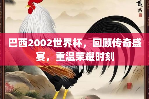 巴西2002世界杯，回顾传奇盛宴，重温荣耀时刻