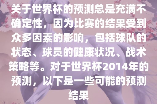 关于世界杯的预测总是充满不确定性，因为比赛的结果受到众多因素的影响，包括球队的状态、球员的健康状况、战术策略等。对于世界杯2014年的预测，以下是一些可能的预测结果