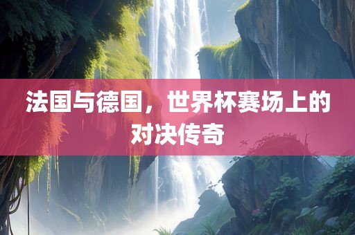法国与德国，世界杯赛场上的对决传奇