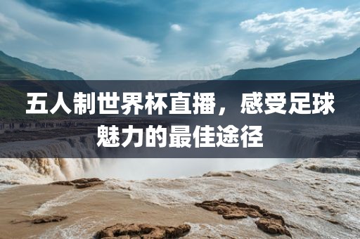 五人制世界杯直播，感受足球魅力的最佳途径