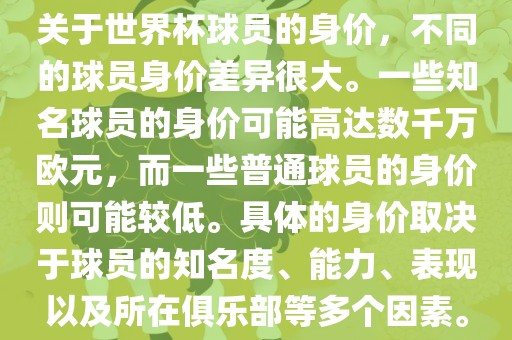 关于世界杯球员的身价，不同的球员身价差异很大。一些知名球员的身价可能高达数千万欧元，而一些普通球员的身价则可能较低。具体的身价取决于球员的知名度、能力、表现以及所在俱乐部等多个因素。