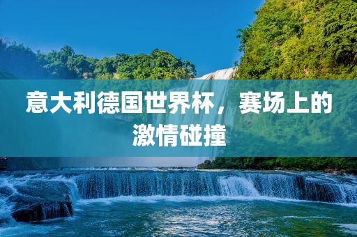 意大利德国世界杯，赛场上的激情碰撞