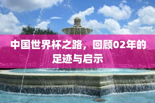 中国世界杯之路，回顾02年的足迹与启示