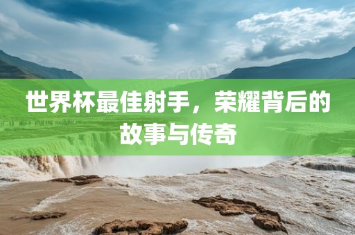 世界杯最佳射手，荣耀背后的故事与传奇