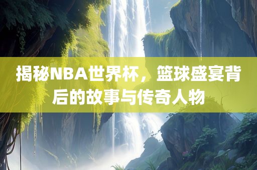 揭秘NBA世界杯，篮球盛宴背后的故事与传奇人物