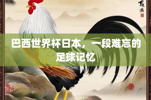 巴西世界杯日本，一段难忘的足球记忆