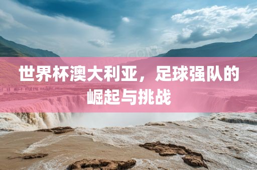 世界杯澳大利亚，足球强队的崛起与挑战