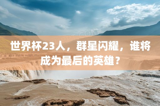 世界杯23人，群星闪耀，谁将成为最后的英雄？