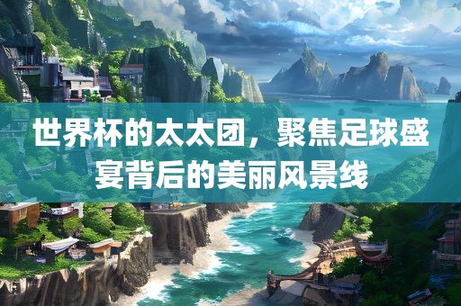 世界杯的太太团，聚焦足球盛宴背后的美丽风景线广西贺州市华昌新材料有限公司