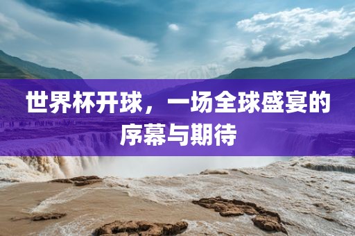 世界杯开球，一场全球盛宴的序幕与期待