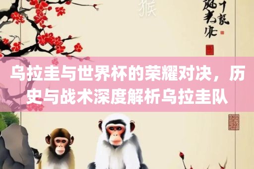 乌拉圭与世界杯的荣耀对决，历史与战术深度解析乌拉圭队