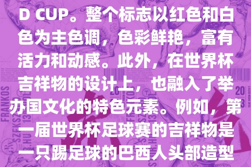 世界杯标志主要由三个部分组成，上方的圆形图案代表了足球运动的主要元素，即足球；中间的图案代表了国际足联的英文缩写FIFA；下方的图案则代表了世界杯的英文名称WORLD CUP。整个标志以红色和白色为主色调，色彩鲜艳，富有活力和动感。此外，在世界杯吉祥物的设计上，也融入了举办国文化的特色元素。例如，第一届世界杯足球赛的吉祥物是一只踢足球的巴西人头部造型的吉祥物，而后续世界杯的吉祥物也各具特色，融入了举办国的文化元素和特色。总之，世界杯标志的设计旨在展示足球运动的精神和举办国的文化特色。