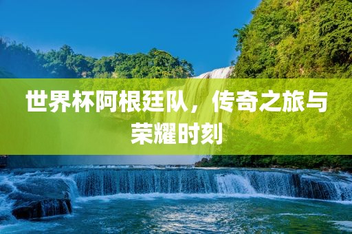 世界杯阿根廷队，传奇之旅与荣耀时刻
