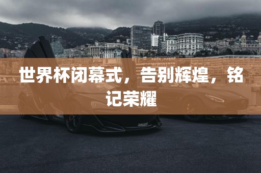 世界杯闭幕式，告别辉煌，铭记荣耀