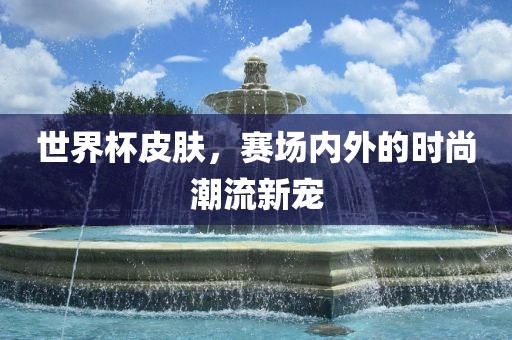 世界杯皮肤，赛场内外的时尚潮流新宠