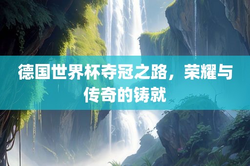 德国世界杯夺冠之路，荣耀与传奇的铸就