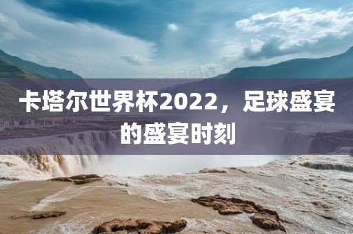 卡塔尔世界杯2022，足球盛宴的盛宴时刻广西贺州市华昌新材料有限公司
