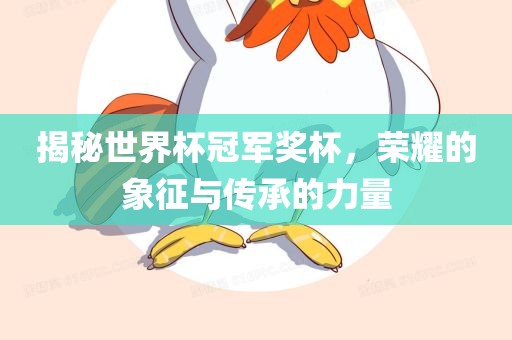 揭秘世界杯冠军奖杯，荣耀的象征与传承的力量