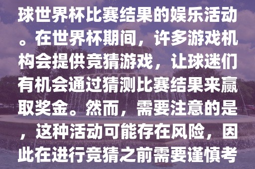 世界杯竞猜游戏是一种基于足球世界杯比赛结果的娱乐活动。在世界杯期间，许多游戏机构会提供竞猜游戏，让球迷们有机会通过猜测比赛结果来赢取奖金。然而，需要注意的是，这种活动可能存在风险，因此在进行竞猜之前需要谨慎考虑。