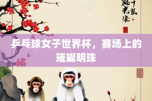乒乓球女子世界杯，赛场上的璀璨明珠