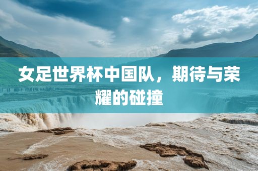 女足世界杯中国队，期待与荣耀的碰撞