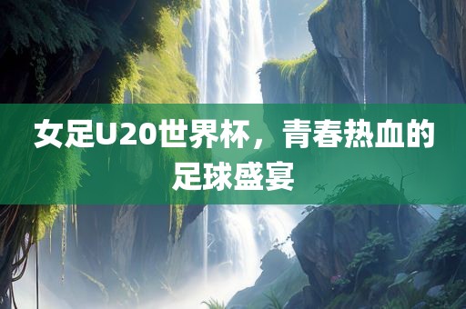 女足U20世界杯，青春热血的足球盛宴