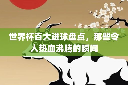 世界杯百大进球盘点，那些令人热血沸腾的瞬间广西贺州市华昌新材料有限公司