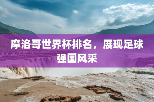 摩洛哥世界杯排名，展现足球强国风采