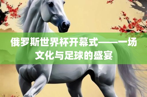 俄罗斯世界杯开幕式——一场文化与足球的盛宴