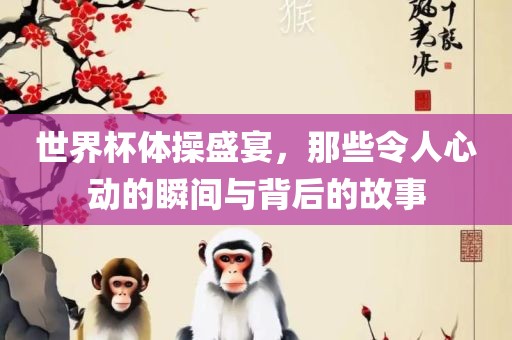 世界杯体操盛宴，那些令人心动的瞬间与背后的故事