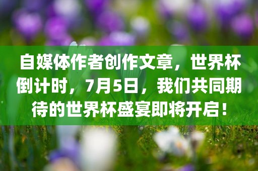 自媒体作者创作文章，世界杯倒计时，7月5日，我们共同期待的世界杯盛宴即将开启！广西贺州市华昌新材料有限公司