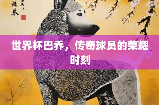 世界杯巴乔，传奇球员的荣耀时刻广西贺州市华昌新材料有限公司