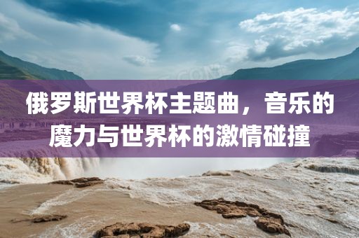 俄罗斯世界杯主题曲，音乐的魔力与世界杯的激情碰撞