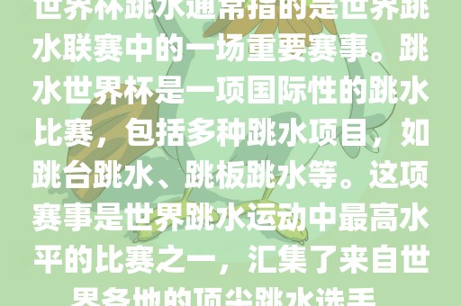 世界杯跳水通常指的是世界跳水联赛中的一场重要赛事。跳水世界杯是一项国际性的跳水比赛，包括多种跳水项目，如跳台跳水、跳板跳水等。这项赛事是世界跳水运动中最高水平的比赛之一，汇集了来自世界各地的顶尖跳水选手。