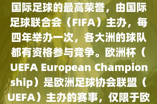 世界杯（FIFA World Cup）是国际足球的最高荣誉，由国际足球联合会（FIFA）主办，每四年举办一次，各大洲的球队都有资格参与竞争。欧洲杯（UEFA European Championship）是欧洲足球协会联盟（UEFA）主办的赛事，仅限于欧洲国家的国家队参加。