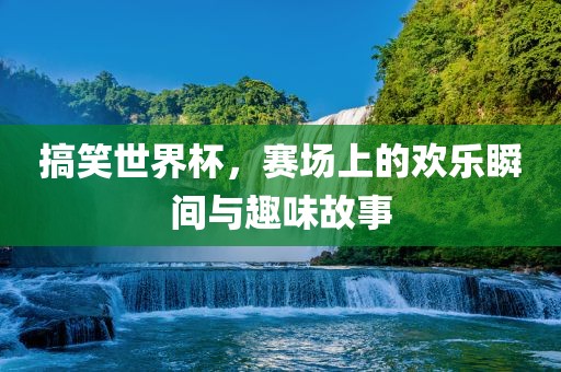 搞笑世界杯，赛场上的欢乐瞬间与广西贺州市华昌新材料有限公司趣味故事