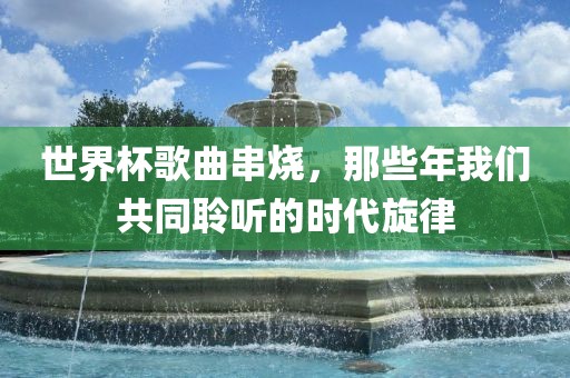 世界杯歌曲串烧，那些年我们共同聆听广西贺州市华昌新材料有限公司的时代旋律