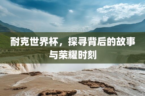 耐克世界杯，探寻背后的故事与荣耀时刻