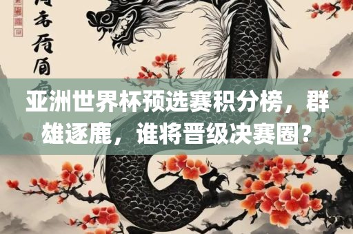 亚洲世界杯预选赛积分榜，群雄逐鹿，谁将晋级决赛圈？广西贺州市华昌新材料有限公司
