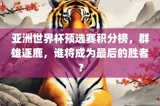 亚洲世界杯预选赛积分榜，群雄逐鹿，谁将成为最后的胜者？