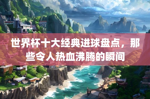 世界杯十大经典进球盘点，那些令人热血沸腾的瞬间