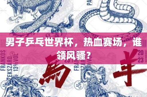 男子乒乓世界杯，热血赛场，谁领风骚？
