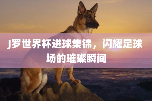 J罗世界杯进球集锦，闪耀足球场的璀璨瞬间广西贺州市华昌新材料有限公司