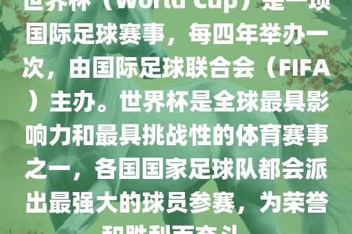 世界杯（World Cup）是一项国际足球赛事，每四年举办一次，由国际足球联合会（FIFA）主办。世界杯是全球最具影响力和最具挑战性的体育赛事之一，各国国家足球队都会派出最强大的球员参赛，为荣誉和胜利而奋斗。