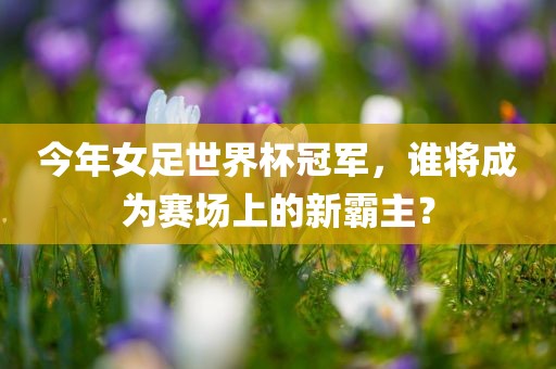 今年女足世界杯冠军，谁将成为赛场上的新霸主？