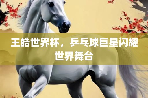 王皓世界杯，乒乓球巨星闪耀世界舞台