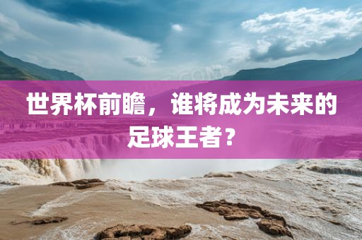 世界杯前瞻，谁将成为未来的足球王者？