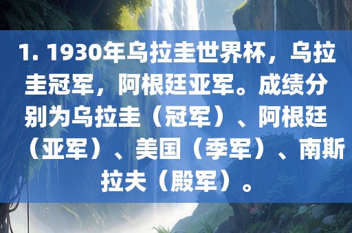 1. 1930年乌拉圭世界杯，乌拉圭冠军，阿根廷亚军。成绩分别为乌拉圭（冠军）、阿根廷（亚军）、美国（季军）、南斯拉夫（殿军）。