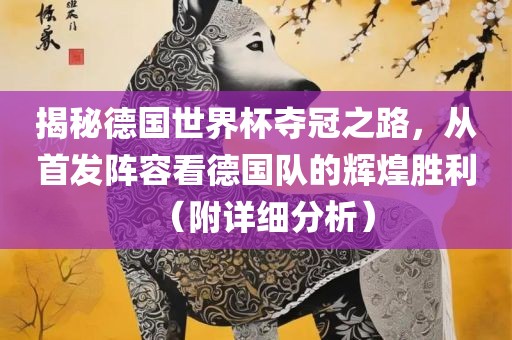 揭秘德国世界杯夺冠之路，从首发阵容看德国队的辉煌胜利（附详细分析）